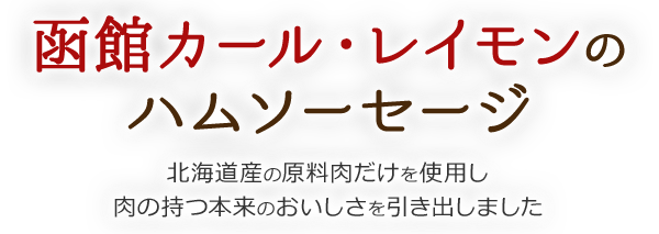 函館カール・レイモンの ハムソーセージ 北海道産の原料肉だけを使用し 肉の持つ本来のおいしさを引き出しました