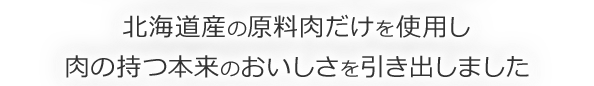 北海道産の原料肉だけを使用し 肉の持つ本来のおいしさを引き出しました