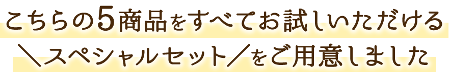 こちらの5商品をすべてお試しいただける ＼スペシャルセット／をご用意しました