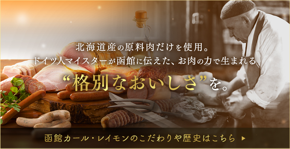 北海道産の原料肉だけを使用。添加物に頼らない、お肉の力だけで生まれる“格別なおいしさ”を。 函館カール・レイモンのこだわりや歴史はこちら