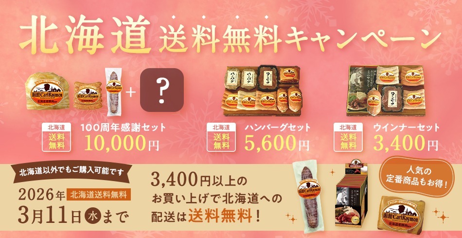 北海道送料無料キャンペーン 北海道送料無料 100周年感謝セット 10,000円 北海道送料無料 ハンバーグセット 5,600円 北海道送料無料 ウィンナーセット 3,400円 北海道以外でもご購入可能です 2026年北海道送料無料 3月11日(水)まで 3,400円以上のお買い上げで北海道への配送は送料無料! 人気の定番商品もお得!