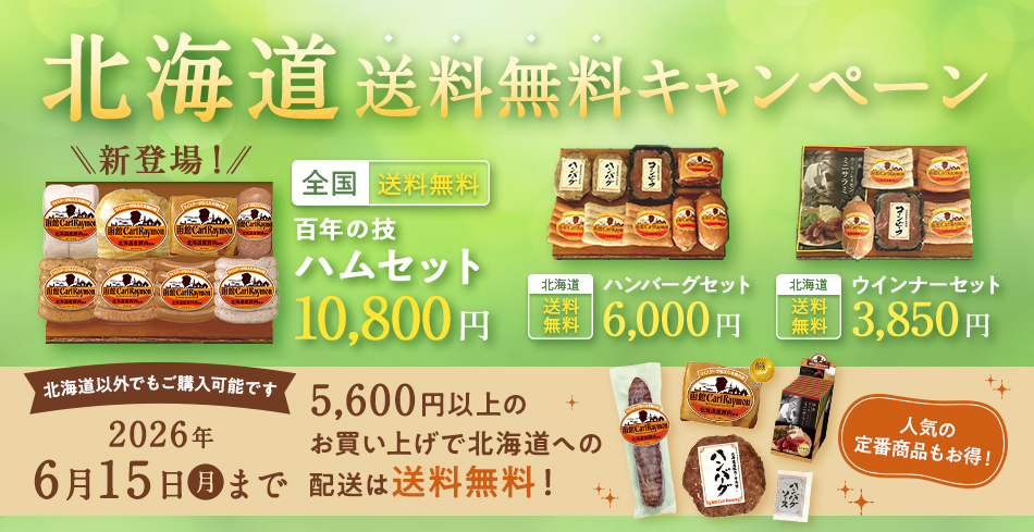 北海道送料無料キャンペーン 全国 送料無料 百年の技 ハムセット 10,800円 北海道 送料無料 ハンバーグセット6,000円 北海道 送料無料 ウインナーセット 3,850円 北海道以外でもご購入可能です 2026年6月15日(月)まで 4,000円以上のお買い上げで北海道への配送は送料無料! 人気の定番商品もお得!